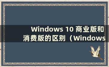 Windows 10 商业版和消费版的区别（Windows 10 商业版和消费版哪个更好）